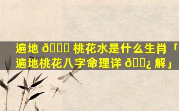 遍地 🍁 桃花水是什么生肖「遍地桃花八字命理详 🌿 解」